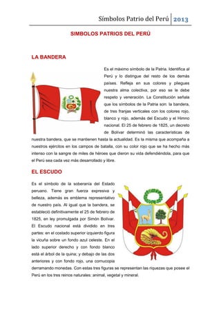 Símbolos Patrio del Perú 2013
SIMBOLOS PATRIOS DEL PERÚ

LA BANDERA
Es el máximo símbolo de la Patria. Identifica al
Perú y lo distingue del resto de los demás
países. Refleja en sus colores y pliegues
nuestra alma colectiva, por eso se le debe
respeto y veneración. La Constitución señala
que los símbolos de la Patria son: la bandera,
de tres franjas verticales con los colores rojo,
blanco y rojo, además del Escudo y el Himno
nacional. El 25 de febrero de 1825, un decreto
de Bolívar determinó las características de
nuestra bandera, que se mantienen hasta la actualidad. Es la misma que acompaña a
nuestros ejércitos en los campos de batalla, con su color rojo que se ha hecho más
intenso con la sangre de miles de héroes que dieron su vida defendiéndola, para que
el Perú sea cada vez más desarrollado y libre.

EL ESCUDO
Es el símbolo de la soberanía del Estado
peruano. Tiene gran fuerza expresiva y
belleza, además es emblema representativo
de nuestro país. Al igual que la bandera, se
estableció definitivamente el 25 de febrero de
1825, en ley promulgada por Simón Bolívar.
El Escudo nacional está dividido en tres
partes: en el costado superior izquierdo figura
la vicuña sobre un fondo azul celeste. En el
lado superior derecho y con fondo blanco
está el árbol de la quina; y debajo de las dos
anteriores y con fondo rojo, una cornucopia
derramando monedas. Con estas tres figuras se representan las riquezas que posee el
Perú en los tres reinos naturales: animal, vegetal y mineral.

 