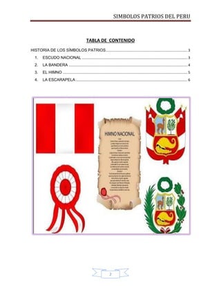 SIMBOLOS PATRIOS DEL PERU

TABLA DE CONTENIDO
HISTORIA DE LOS SÍMBOLOS PATRIOS.................................................................................. 3
1.

ESCUDO NACIONAL .......................................................................................................... 3

2.

LA BANDERA ....................................................................................................................... 4

3.

EL HIMNO ............................................................................................................................. 5

4.

LA ESCARAPELA ................................................................................................................ 6

2

 