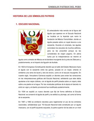 SIMBOLOS PATRIOS DEL PERU

HISTORIA DE LOS SÍMBOLOS PATRIOS

1. ESCUDO NACIONAL
El antecedente más remoto de la figura del
águila que aparece en el Escudo Nacional
se localiza en la leyenda que narra la
fundación de México-Tenochtitlan, donde un
águila posada sobre un nopal devora a una
serpiente. Durante el virreinato, las águilas
coronaban los escudos de muchos edificios,
pero se les proscribió porque se les
consideraba de origen pagano. En plena
lucha por la independencia se retomó al
águila como símbolo de México en la bandera insurgente de la junta de Zitácuaro y
posteriormente, en el Imperio de Agustín de Iturbide.
En 1823 el Congreso Constituyente decidió que el sello del Estado Mexicano fuera
el águila con la serpiente entre las garras, posada en un nopal, orlando el
emblema una rama de laurel y otra de encino, como en el escudo insurgente. En
nuestro siglo, Venustiano Carranza expidió un decreto para evitar las variaciones
en las interpretaciones gráficas del Escudo Nacional, señalando que éste debía
ajustarse a los viejos códices, con el águila de perfil posada sobre un nopal y éste
sobre una piedra en el agua. Por las vicisitudes políticas de la época el decreto no
entró en vigor y el diseño provisional fue modificado posteriormente.
En 1934 se expidió un nuevo decreto que fijó de forma definitiva el Escudo
Nacional: se conservó el águila de perfil y se estilizó su plumaje, así como la forma
de la serpiente.
En 1967 y 1983 se emitieron decretos para reglamentar el uso de los símbolos
nacionales, señalándose que: "El Escudo Nacional está constituido por un águila
mexicana, con el perfil izquierdo expuesto, la parte superior de las alas en un nivel

3

 