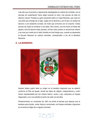SIMBOLOS PATRIOS DEL PERU
más alto que el penacho y ligeramente desplegadas en actitud de combate, con el
plumaje de sustentación hacia abajo tocando la cola y las plumas de ésta en
abanico natural. Posada su garra izquierda sobre un nopal florecido, que nace en
una peña que emerge de un lago, sujeta con la derecha y con el pico, en actitud de
devorar a una serpiente curvada, de modo que armonice con el conjunto. Varias
pencas de nopal se ramifican a los lados. Dos ramas, una de encino al frente del
águila y otra de laurel al lado opuesto, forman entre ambas un semicírculo inferior
y se unen por medio de un listón dividido en tres franjas que, cuando se representa
el Escudo Nacional en colores naturales, corresponden a los de la Bandera
Nacional.

2. LA BANDERA

Nuestro lábaro patrio tiene su origen en la bandera trigarante que se elaboró
conforme al Plan de Iguala, donde las ideas de religión, independencia y unión
fueron representadas por los colores blanco, verde y rojo, colocados en franjas
diagonales y con una estrella al centro de cada una de ellas.
Posteriormente, en noviembre de 1821 se emitió el decreto que dispuso que la
bandera seria tricolor, verde, blanco y encarnado, con franjas verticales y figurando
en el centro la efigie de un águila coronada.

4

 