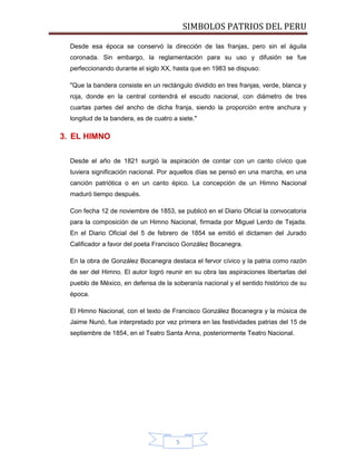 SIMBOLOS PATRIOS DEL PERU
Desde esa época se conservó la dirección de las franjas, pero sin el águila
coronada. Sin embargo, la reglamentación para su uso y difusión se fue
perfeccionando durante el siglo XX, hasta que en 1983 se dispuso:
"Que la bandera consiste en un rectángulo dividido en tres franjas, verde, blanca y
roja, donde en la central contendrá el escudo nacional, con diámetro de tres
cuartas partes del ancho de dicha franja, siendo la proporción entre anchura y
longitud de la bandera, es de cuatro a siete."

3. EL HIMNO
Desde el año de 1821 surgió la aspiración de contar con un canto cívico que
tuviera significación nacional. Por aquellos días se pensó en una marcha, en una
canción patriótica o en un canto épico. La concepción de un Himno Nacional
maduró tiempo después.
Con fecha 12 de noviembre de 1853, se publicó en el Diario Oficial la convocatoria
para la composición de un Himno Nacional, firmada por Miguel Lerdo de Tejada.
En el Diario Oficial del 5 de febrero de 1854 se emitió el dictamen del Jurado
Calificador a favor del poeta Francisco González Bocanegra.
En la obra de González Bocanegra destaca el fervor cívico y la patria como razón
de ser del Himno. El autor logró reunir en su obra las aspiraciones libertarlas del
pueblo de México, en defensa de la soberanía nacional y el sentido histórico de su
época.
El Himno Nacional, con el texto de Francisco González Bocanegra y la música de
Jaime Nunó, fue interpretado por vez primera en las festividades patrias del 15 de
septiembre de 1854, en el Teatro Santa Anna, posteriormente Teatro Nacional.

5

 