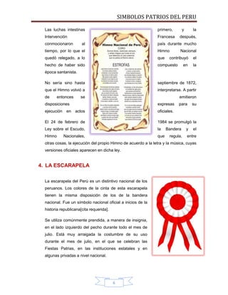 SIMBOLOS PATRIOS DEL PERU
Las luchas intestinas

primero,

Intervención

Francesa

conmocionaron

al

y

la

después,

país durante mucho

tiempo, por lo que el

Himno

Nacional

quedó relegado, a lo

que

hecho de haber sido

compuesto

contribuyó
en

el
la

época santanista.
No sería sino hasta

septiembre de 1872,

que el Himno volvió a

interpretarse. A partir

de

entonces

se

emitieron

disposiciones
ejecución

en

expresas
actos

para

su

oficiales.

El 24 de febrero de

1984 se promulgó la

Ley sobre el Escudo,

la

Himno

que

Nacionales,

Bandera
regula,

y

el

entre

otras cosas, la ejecución del propio Himno de acuerdo a la letra y la música, cuyas
versiones oficiales aparecen en dicha ley.

4. LA ESCARAPELA
La escarapela del Perú es un distintivo nacional de los
peruanos. Los colores de la cinta de esta escarapela
tienen la misma disposición de los de la bandera
nacional. Fue un símbolo nacional oficial a inicios de la
historia republicana[cita requerida].
Se utiliza comúnmente prendida, a manera de insignia,
en el lado izquierdo del pecho durante todo el mes de
julio. Está muy arraigada la costumbre de su uso
durante el mes de julio, en el que se celebran las
Fiestas Patrias, en las instituciones estatales y en
algunas privadas a nivel nacional.

6

 
