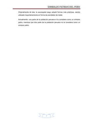 SIMBOLOS PATRIOS DEL PERU
Originalmente de tela, la escarapela luego adoptó formas más prácticas, siendo
utilizada mayoritariamente en forma de prendedor de metal.
Actualmente, una parte de la población peruana sí la considera como un símbolo
patrio, mientras que otra parte de la población peruana no la considera como un
símbolo patrio.

7

 