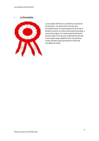 Los símbolos patrios del Perú



La Escarapela.
La escarapela del Perú es un distintivo nacional de
los peruanos. Los colores de la cinta de esta
escarapela tienen la misma disposición de los de la
bandera nacional. Se utiliza comúnmente prendida, a
manera de insignia, en el lado izquierdo del pecho
durante todo el mes de julio. Originalmente de tela,
la escarapela luego adoptó formas más prácticas,
siendo utilizada mayoritariamente en forma de
prendedor de metal.

3
Villaseca Cotrina, Kristell Maricielo

 