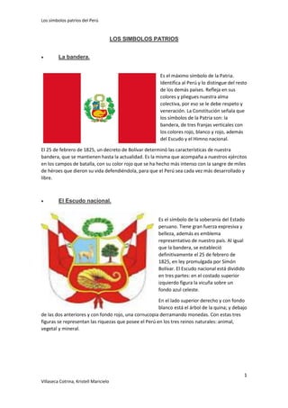 Los símbolos patrios del Perú

LOS SIMBOLOS PATRIOS


La bandera.
Es el máximo símbolo de la Patria.
Identifica al Perú y lo distingue del resto
de los demás países. Refleja en sus
colores y pliegues nuestra alma
colectiva, por eso se le debe respeto y
veneración. La Constitución señala que
los símbolos de la Patria son: la
bandera, de tres franjas verticales con
los colores rojo, blanco y rojo, además
del Escudo y el Himno nacional.

El 25 de febrero de 1825, un decreto de Bolívar determinó las características de nuestra
bandera, que se mantienen hasta la actualidad. Es la misma que acompaña a nuestros ejércitos
en los campos de batalla, con su color rojo que se ha hecho más intenso con la sangre de miles
de héroes que dieron su vida defendiéndola, para que el Perú sea cada vez más desarrollado y
libre.



El Escudo nacional.
Es el símbolo de la soberanía del Estado
peruano. Tiene gran fuerza expresiva y
belleza, además es emblema
representativo de nuestro país. Al igual
que la bandera, se estableció
definitivamente el 25 de febrero de
1825, en ley promulgada por Simón
Bolívar. El Escudo nacional está dividido
en tres partes: en el costado superior
izquierdo figura la vicuña sobre un
fondo azul celeste.

En el lado superior derecho y con fondo
blanco está el árbol de la quina; y debajo
de las dos anteriores y con fondo rojo, una cornucopia derramando monedas. Con estas tres
figuras se representan las riquezas que posee el Perú en los tres reinos naturales: animal,
vegetal y mineral.

1
Villaseca Cotrina, Kristell Maricielo

 