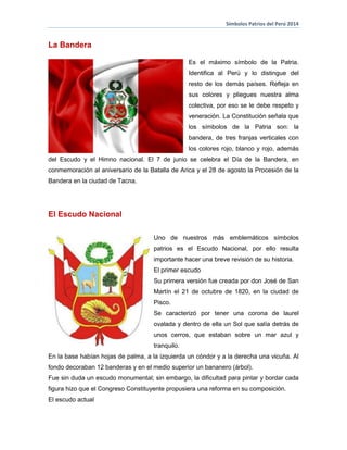 Símbolos Patrios del Perú 2014
La Bandera
Es el máximo símbolo de la Patria.
Identifica al Perú y lo distingue del
resto de los demás países. Refleja en
sus colores y pliegues nuestra alma
colectiva, por eso se le debe respeto y
veneración. La Constitución señala que
los símbolos de la Patria son: la
bandera, de tres franjas verticales con
los colores rojo, blanco y rojo, además
del Escudo y el Himno nacional. El 7 de junio se celebra el Día de la Bandera, en
conmemoración al aniversario de la Batalla de Arica y el 28 de agosto la Procesión de la
Bandera en la ciudad de Tacna.
El Escudo Nacional
Uno de nuestros más emblemáticos símbolos
patrios es el Escudo Nacional, por ello resulta
importante hacer una breve revisión de su historia.
El primer escudo
Su primera versión fue creada por don José de San
Martín el 21 de octubre de 1820, en la ciudad de
Pisco.
Se caracterizó por tener una corona de laurel
ovalada y dentro de ella un Sol que salía detrás de
unos cerros, que estaban sobre un mar azul y
tranquilo.
En la base habían hojas de palma, a la izquierda un cóndor y a la derecha una vicuña. Al
fondo decoraban 12 banderas y en el medio superior un bananero (árbol).
Fue sin duda un escudo monumental; sin embargo, la dificultad para pintar y bordar cada
figura hizo que el Congreso Constituyente propusiera una reforma en su composición.
El escudo actual
 