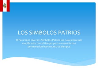 LOS SIMBOLOS PATRIOS
El Perú tiene diversos Símbolos Patrios los cuales han sido
modificados con el tiempo pero en esencia han
permanecido hasta nuestros tiempos
 