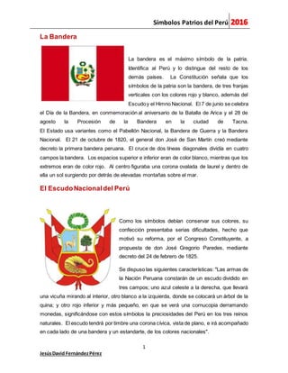 Símbolos Patrios del Perú
1
JesúsDavid FernándezPérez
La Bandera
La bandera es el máximo símbolo de la patria.
Identifica al Perú y lo distingue del resto de los
demás países. La Constitución señala que los
símbolos de la patria son la bandera, de tres franjas
verticales con los colores rojo y blanco, además del
Escudoy el Himno Nacional. El 7 de junio se celebra
el Día de la Bandera, en conmemoración al aniversario de la Batalla de Arica y el 28 de
agosto la Procesión de la Bandera en la ciudad de Tacna.
El Estado usa variantes como el Pabellón Nacional, la Bandera de Guerra y la Bandera
Nacional. El 21 de octubre de 1820, el general don José de San Martín creó mediante
decreto la primera bandera peruana. El cruce de dos líneas diagonales dividía en cuatro
campos la bandera. Los espacios superior e inferior eran de color blanco, mientras que los
extremos eran de color rojo. Al centro figuraba una corona ovalada de laurel y dentro de
ella un sol surgiendo por detrás de elevadas montañas sobre el mar.
El EscudoNacionaldel Perú
Como los símbolos debían conservar sus colores, su
confección presentaba serias dificultades, hecho que
motivó su reforma, por el Congreso Constituyente, a
propuesta de don José Gregorio Paredes, mediante
decreto del 24 de febrero de 1825.
Se dispuso las siguientes características: "Las armas de
la Nación Peruana constarán de un escudo dividido en
tres campos; uno azul celeste a la derecha, que llevará
una vicuña mirando al interior, otro blanco a la izquierda, donde se colocará un árbol de la
quina; y otro rojo inferior y más pequeño, en que se verá una cornucopia derramando
monedas, significándose con estos símbolos la preciosidades del Perú en los tres reinos
naturales. El escudo tendrá por timbre una corona cívica, vista de plano, e irá acompañado
en cada lado de una bandera y un estandarte, de los colores nacionales".
 