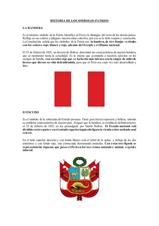 HISTORIA DE LOS SIMBOLOS PATRIOS
LA BANDERA
Es el máximo símbolo de la Patria. Identifica al Perú y lo distingue del resto de los demás países.
Refleja en sus colores y pliegues nuestra alma colectiva, por eso se le debe respeto y veneración.
La Constitución señala que los símbolos de la Patria son: la bandera, de tres franjas verticales
con los colores rojo, blanco y rojo, además del Escudo y el Himno nacional.
El 25 de febrero de 1825, un decreto de Bolívar determinó las características de nuestra bandera,
que se mantienen hasta la actualidad. Es la misma que acompaña a nuestros ejércitos en los
campos de batalla, con su color rojo que se ha hecho más intenso con la sangre de miles de
héroes que dieron su vida defendiéndola, para que el Perú sea cada vez más desarrollado y
libre.
El ESCUDO
Es el símbolo de la soberanía del Estado peruano. Tiene gran fuerza expresiva y belleza, además
es emblema representativo de nuestro país. Al igual que la bandera,se estableció definitivamente
el 25 de febrero de 1825, en ley promulgada por Simón Bolívar. El Escudo nacional está
dividido entres partes:enelcostado superiorizquierdo figura la vicuña sobre unfondo azul
celeste.
En el lado superior derecho y con fondo blanco está el árbol de la quina; y debajo de las dos
anteriores y con fondo rojo, una cornucopia derramando monedas. Con estas tres figuras se
representan las riquezas que posee el Perú en los tres reinos naturales: animal, vegetal y
mineral.
 