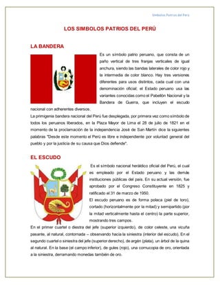 Símbolos Patrios del Perú
LOS SIMBOLOS PATRIOS DEL PERÚ
LA BANDERA
Es un símbolo patrio peruano, que consta de un
paño vertical de tres franjas verticales de igual
anchura, siendo las bandas laterales de color rojo y
la intermedia de color blanco. Hay tres versiones
diferentes para usos distintos, cada cual con una
denominación oficial; el Estado peruano usa las
variantes conocidas como el Pabellón Nacional y la
Bandera de Guerra, que incluyen el escudo
nacional con adherentes diversos.
La primigenia bandera nacional del Perú fue desplegada, por primera vez como símbolo de
todos los peruanos liberados, en la Plaza Mayor de Lima el 28 de julio de 1821 en el
momento de la proclamación de la independencia José de San Martín dice la siguientes
palabras "Desde este momento el Perú es libre e independiente por voluntad general del
pueblo y por la justicia de su causa que Dios defiende".
EL ESCUDO
Es el símbolo nacional heráldico oficial del Perú, el cual
es empleado por el Estado peruano y las demás
instituciones públicas del país. En su actual versión, fue
aprobado por el Congreso Constituyente en 1825 y
ratificado el 31 de marzo de 1950.
El escudo peruano es de forma polaca (piel de toro),
cortado (horizontalmente por la mitad) y semipartido (por
la mitad verticalmente hasta el centro) la parte superior,
mostrando tres campos.
En el primer cuartel o diestra del jefe (superior izquierdo), de color celeste, una vicuña
pasante, al natural, contornada – observando hacia la siniestra (interior del escudo). En el
segundo cuartel o siniestra del jefe (superior derecho), de argén (plata), un árbol de la quina
al natural. En la base (el campo inferior), de gules (rojo), una cornucopia de oro, orientada
a la siniestra, derramando monedas también de oro.
 