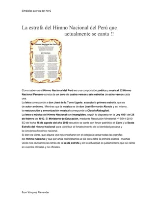 Símbolos patrios del Perú

La estrofa del Himno Nacional del Perú que
actualmente se canta !!

Como sabemos el Himno Nacional del Perú es una composición poética y musical. El Himno
Nacional Peruano consta de un coro de cuatro versosy seis estrofas de ocho versos cada
una.
La letra corresponde a don José de la Torre Ugarte, excepto la primera estrofa, que es
de autor anónimo. Mientras que la música es de don José Bernardo Alcedo y así mismo,
la restauración y armonización musical corresponde a ClaudioRebagliati.
La letra y música del Himno Nacional son intangibles, según lo dispuesto en la Ley 1801 del 26
de febrero de 1913. El Ministerio de Educación, mediante Resolución Ministerial Nº 0244-2010ED de fecha 18 de agosto del año 2010 resuelve se cante con fervor patriótico el Coro y la Sexta
Estrofa del Himno Nacional para contribuir al fortalecimiento de la identidad peruana y
la conciencia histórico nacional.
Si bien es cierto, que alguna vez nos enseñaron en el colegio a cantar todas las estrofas
del Himno Nacional y que por años interpretamos al pie de la letra la primera estrofa , muchas
veces nos olvidamos las letras de la sexta estrofa y en la actualidad es justamente la que se canta
en eventos oficiales y no oficiales.

Fran Vásquez Alexander

 