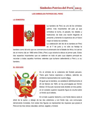 Símbolos Patrios del Perú 2013
LOS SIMBOLOS PATRIOS DEL PERÚ
LA BANDERA
La bandera de Perú es uno de los símbolos
patrios más importantes del país ya que
simboliza la lucha, el pasado, los ideales y
tradiciones de toda una nación llegando al
presente y teniendo la esperanza de un futuro
mejor en todos los sentidos.
La celebración del día de la bandera en Perú
es el 7 de junio y no sólo se festeja la
bandera como tal sino que se conmemora el aniversario de la Batalla de Arica, la cual se
dio el mismo día en 1880 entre Chile y Perú cuya victoria la obtuvo el primer país. Estos
dos aspectos importantes que se celebran en todo el país cuyo objetivo principal es
recordar a todos aquellos hombres valientes que lucharon defendiendo a Perú y a su
bandera.
EL ESCUDO
Es el símbolo de la soberanía del Estado peruano.
Tiene gran fuerza expresiva y belleza, además es
emblema representativo de nuestro Perú.
Al igual que la bandera, se estableció definitivamente el
25 de febrero de 1825, en ley promulgada por Simón
Bolívar. El Escudo nacional está dividido en tres partes:
en el costado superior izquierdo figura la vicuña sobre
un fondo azul celeste.
En el lado superior derecho y con fondo blanco está el
árbol de la quina; y debajo de las dos anteriores y con fondo rojo, una cornucopia
derramando monedas. Con estas tres figuras se representan las riquezas que posee el
Perú en los tres reinos naturales: animal, vegetal y mineral.
 