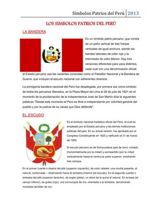 Símbolos Patrios del Perú 2013
LOS SIMBOLOS PATRIOS DEL PERÚ
LA BANDERA
Es un símbolo patrio peruano, que consta
de un paño vertical de tres franjas
verticales de igual anchura, siendo las
bandas laterales de color rojo y la
intermedia de color blanco. Hay tres
versiones diferentes para usos distintos,
cada cual con una denominación oficial;
el Estado peruano usa las variantes conocidas como el Pabellón Nacional y la Bandera de
Guerra, que incluyen el escudo nacional con adherentes diversos.
La primigenia bandera nacional del Perú fue desplegada, por primera vez como símbolo
de todos los peruanos liberados, en la Plaza Mayor de Lima el 28 de julio de 1821 en el
momento de la proclamación de la independencia José de San Martín dice la siguientes
palabras "Desde este momento el Perú es libre e independiente por voluntad general del
pueblo y por la justicia de su causa que Dios defiende".
EL ESCUDO
Es el símbolo nacional heráldico oficial del Perú, el cual es
empleado por el Estado peruano y las demás instituciones
públicas del país. En su actual versión, fue aprobado por el
Congreso Constituyente en 1825 y ratificado el 31 de marzo
de 1950.
El escudo peruano es de forma polaca (piel de toro), cortado
(horizontalmente por la mitad) y semipartido (por la mitad
verticalmente hasta el centro) la parte superior, mostrando
tres campos.
En el primer cuartel o diestra del jefe (superior izquierdo), de color celeste, una vicuña pasante, al
natural, contornada – observando hacia la siniestra (interior del escudo). En el segundo cuartel o
siniestra del jefe (superior derecho), de argén (plata), un árbol de la quina al natural. En la base (el
campo inferior), de gules (rojo), una cornucopia de oro, orientada a la siniestra, derramando
monedas también de oro.
 