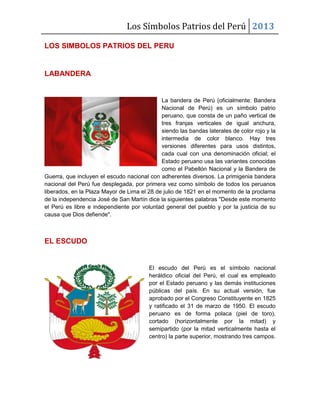 Los Símbolos Patrios del Perú 2013
LOS SIMBOLOS PATRIOS DEL PERU
LABANDERA
La bandera de Perú (oficialmente: Bandera
Nacional de Perú) es un símbolo patrio
peruano, que consta de un paño vertical de
tres franjas verticales de igual anchura,
siendo las bandas laterales de color rojo y la
intermedia de color blanco. Hay tres
versiones diferentes para usos distintos,
cada cual con una denominación oficial; el
Estado peruano usa las variantes conocidas
como el Pabellón Nacional y la Bandera de
Guerra, que incluyen el escudo nacional con adherentes diversos. La primigenia bandera
nacional del Perú fue desplegada, por primera vez como símbolo de todos los peruanos
liberados, en la Plaza Mayor de Lima el 28 de julio de 1821 en el momento de la proclama
de la independencia José de San Martín dice la siguientes palabras "Desde este momento
el Perú es libre e independiente por voluntad general del pueblo y por la justicia de su
causa que Dios defiende".
EL ESCUDO
El escudo del Perú es el símbolo nacional
heráldico oficial del Perú, el cual es empleado
por el Estado peruano y las demás instituciones
públicas del país. En su actual versión, fue
aprobado por el Congreso Constituyente en 1825
y ratificado el 31 de marzo de 1950. El escudo
peruano es de forma polaca (piel de toro),
cortado (horizontalmente por la mitad) y
semipartido (por la mitad verticalmente hasta el
centro) la parte superior, mostrando tres campos.
 