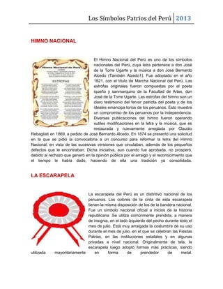 Los Símbolos Patrios del Perú 2013
HIMNO NACIONAL
El Himno Nacional del Perú es uno de los símbolos
nacionales del Perú, cuya letra pertenece a don José
de la Torre Ugarte y la música a don José Bernardo
Alcedo (También Alzedo1). Fue adoptado en el año
1821, con el título de Marcha Nacional del Perú. Las
estrofas originales fueron compuestas por el poeta
iqueño y sanmarquino de la Facultad de Artes, don
José de la Torre Ugarte. Las estrofas del himno son un
claro testimonio del fervor patriota del poeta y de los
ideales emancipa torios de los peruanos. Esto muestra
un compromiso de los peruanos por la independencia.
Diversas publicaciones del himno fueron operando
sutiles modificaciones en la letra y la música, que es
restaurada y nuevamente arreglada por Claudio
Rebagliati en 1869, a pedido de José Bernardo Alcedo. En 1874 se presentó una solicitud
en la que se pidió la convocatoria a un concurso para reformar la letra del Himno
Nacional, en vista de las sucesivas versiones que circulaban, además de los pequeños
defectos que le encontraban. Dicha iniciativa, aun cuando fue aprobada, no prosperó,
debido al rechazo que generó en la opinión pública por el arraigo y el reconocimiento que
el tiempo le había dado, haciendo de ella una tradición ya consolidada.
LA ESCARAPELA
La escarapela del Perú es un distintivo nacional de los
peruanos. Los colores de la cinta de esta escarapela
tienen la misma disposición de los de la bandera nacional.
Fue un símbolo nacional oficial a inicios de la historia
republicana .Se utiliza comúnmente prendida, a manera
de insignia, en el lado izquierdo del pecho durante todo el
mes de julio. Está muy arraigada la costumbre de su uso
durante el mes de julio, en el que se celebran las Fiestas
Patrias, en las instituciones estatales y en algunas
privadas a nivel nacional. Originalmente de tela, la
escarapela luego adoptó formas más prácticas, siendo
utilizada mayoritariamente en forma de prendedor de metal.
 