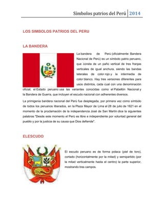 Símbolos patrios del Perú 2014

LOS SIMBOLOS PATRIOS DEL PERU

LA BANDERA
La bandera

de

Perú (oficialmente: Bandera

Nacional de Perú) es un símbolo patrio peruano,
que consta de un paño vertical de tres franjas
verticales de igual anchura, siendo las bandas
laterales

de

color rojo y

la

intermedia

de

color blanco. Hay tres versiones diferentes para
usos distintos, cada cual con una denominación
oficial; el Estado peruano usa las variantes conocidas como el Pabellón Nacional y
la Bandera de Guerra, que incluyen el escudo nacional con adherentes diversos.
La primigenia bandera nacional del Perú fue desplegada, por primera vez como símbolo
de todos los peruanos liberados, en la Plaza Mayor de Lima el 28 de julio de 1821 en el
momento de la proclamación de la independencia José de San Martín dice la siguientes
palabras "Desde este momento el Perú es libre e independiente por voluntad general del
pueblo y por la justicia de su causa que Dios defiende".

ELESCUDO

El escudo peruano es de forma polaca (piel de toro),
cortado (horizontalmente por la mitad) y semipartido (por
la mitad verticalmente hasta el centro) la parte superior,
mostrando tres campos.

 