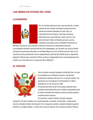 UCV – Lima Norte
LOS SIMBOLOS PATRIOS DEL PERÚ
LA BANDERA
Es un símbolo patrio peruano, que consta de un paño
vertical de tres franjas verticales de igual anchura,
siendo las bandas laterales de color rojo y la
intermedia de color blanco. Hay tres versiones
diferentes para usos distintos, cada cual con una
denominación oficial; el Estado peruano usa las
variantes conocidas como el Pabellón Nacional y la
Bandera de Guerra, que incluyen el escudo nacional con adherentes diversos.
La primigenia bandera nacional del Perú fue desplegada, por primera vez como símbolo
de todos los peruanos liberados, en la Plaza Mayor de Lima el 28 de julio de 1821 en el
momento de la proclamación de la independencia José de San Martín dice la siguientes
palabras "Desde este momento el Perú es libre e independiente por voluntad general del
pueblo y por la justicia de su causa que Dios defiende".
EL ESCUDO
Es el símbolo nacional heráldico oficial del Perú, el cual
es empleado por el Estado peruano y las demás
instituciones públicas del país. En su actual versión, fue
aprobado por el Congreso Constituyente en 1825 y
ratificado el 31 de marzo de 1950.
El escudo peruano es de forma polaca (piel de toro),
cortado (horizontalmente por la mitad) y semipartido (por
la mitad verticalmente hasta el centro) la parte superior,
mostrando tres campos.
En el primer cuartel o diestra del jefe (superior
izquierdo), de color celeste, una vicuña pasante, al natural, contornada – observando
hacia la siniestra (interior del escudo). En el segundo cuartel o siniestra del jefe (superior
derecho), de argén (plata), un árbol de la quina al natural. En la base (el campo inferior),
 