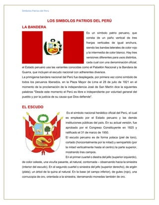 Símbolos Patrios del Perú
LOS SIMBOLOS PATRIOS DEL PERÚ
LA BANDERA
Es un símbolo patrio peruano, que
consta de un paño vertical de tres
franjas verticales de igual anchura,
siendo las bandas laterales de color rojo
y la intermedia de color blanco. Hay tres
versiones diferentes para usos distintos,
cada cual con una denominación oficial;
el Estado peruano usa las variantes conocidas como el Pabellón Nacional y la Bandera de
Guerra, que incluyen el escudo nacional con adherentes diversos.
La primigenia bandera nacional del Perú fue desplegada, por primera vez como símbolo de
todos los peruanos liberados, en la Plaza Mayor de Lima el 28 de julio de 1821 en el
momento de la proclamación de la independencia José de San Martín dice la siguientes
palabras "Desde este momento el Perú es libre e independiente por voluntad general del
pueblo y por la justicia de su causa que Dios defiende".
EL ESCUDO
Es el símbolo nacional heráldico oficial del Perú, el cual
es empleado por el Estado peruano y las demás
instituciones públicas del país. En su actual versión, fue
aprobado por el Congreso Constituyente en 1825 y
ratificado el 31 de marzo de 1950.
El escudo peruano es de forma polaca (piel de toro),
cortado (horizontalmente por la mitad) y semipartido (por
la mitad verticalmente hasta el centro) la parte superior,
mostrando tres campos.
En el primer cuartel o diestra del jefe (superior izquierdo),
de color celeste, una vicuña pasante, al natural, contornada – observando hacia la siniestra
(interior del escudo). En el segundo cuartel o siniestra del jefe (superior derecho), de argén
(plata), un árbol de la quina al natural. En la base (el campo inferior), de gules (rojo), una
cornucopia de oro, orientada a la siniestra, derramando monedas también de oro.
 