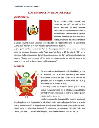 “Símbolos Patrios del Perú”
LOS SIMBOLOS PATRIOS DEL PERÚ
LA BANDERA
Es un símbolo patrio peruano, que
consta de un paño vertical de tres
franjas verticales de igual anchura,
siendo las bandas laterales de color rojo
y la intermedia de color blanco. Hay tres
versiones diferentes para usos distintos,
cada cual con una denominación oficial;
el Estado peruano usa las variantes conocidas como el Pabellón Nacional y la Bandera de
Guerra, que incluyen el escudo nacional con adherentes diversos.
La primigenia bandera nacional del Perú fue desplegada, por primera vez como símbolo de
todos los peruanos liberados, en la Plaza Mayor de Lima el 28 de julio de 1821 en el
momento de la proclamación de la independencia José de San Martín dice la siguientes
palabras "Desde este momento el Perú es libre e independiente por voluntad general del
pueblo y por la justicia de su causa que Dios defiende".
EL ESCUDO
Es el símbolo nacional heráldico oficial del Perú, el cual
es empleado por el Estado peruano y las demás
instituciones públicas del país. En su actual versión, fue
aprobado por el Congreso Constituyente en 1825 y
ratificado el 31 de marzo de 1950.
El escudo peruano es de forma polaca (piel de toro),
cortado (horizontalmente por la mitad) y semipartido (por
la mitad verticalmente hasta el centro) la parte superior,
mostrando tres campos.
En el primer cuartel o diestra del jefe (superior izquierdo),
de color celeste, una vicuña pasante, al natural, contornada – observando hacia la siniestra
(interior del escudo). En el segundo cuartel o siniestra del jefe (superior derecho), de argén
(plata), un árbol de la quina al natural. En la base (el campo inferior), de gules (rojo), una
cornucopia de oro, orientada a la siniestra, derramando monedas también de oro.
 