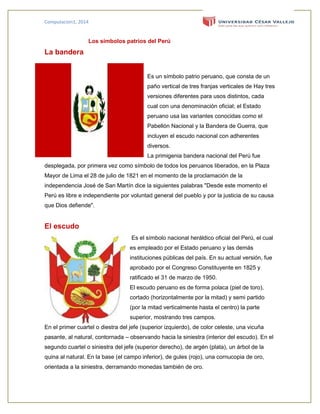 Computacion1, 2014
Los símbolos patrios del Perú
La bandera
Es un símbolo patrio peruano, que consta de un
paño vertical de tres franjas verticales de Hay tres
versiones diferentes para usos distintos, cada
cual con una denominación oficial; el Estado
peruano usa las variantes conocidas como el
Pabellón Nacional y la Bandera de Guerra, que
incluyen el escudo nacional con adherentes
diversos.
La primigenia bandera nacional del Perú fue
desplegada, por primera vez como símbolo de todos los peruanos liberados, en la Plaza
Mayor de Lima el 28 de julio de 1821 en el momento de la proclamación de la
independencia José de San Martín dice la siguientes palabras "Desde este momento el
Perú es libre e independiente por voluntad general del pueblo y por la justicia de su causa
que Dios defiende".
El escudo
Es el símbolo nacional heráldico oficial del Perú, el cual
es empleado por el Estado peruano y las demás
instituciones públicas del país. En su actual versión, fue
aprobado por el Congreso Constituyente en 1825 y
ratificado el 31 de marzo de 1950.
El escudo peruano es de forma polaca (piel de toro),
cortado (horizontalmente por la mitad) y semi partido
(por la mitad verticalmente hasta el centro) la parte
superior, mostrando tres campos.
En el primer cuartel o diestra del jefe (superior izquierdo), de color celeste, una vicuña
pasante, al natural, contornada – observando hacia la siniestra (interior del escudo). En el
segundo cuartel o siniestra del jefe (superior derecho), de argén (plata), un árbol de la
quina al natural. En la base (el campo inferior), de gules (rojo), una cornucopia de oro,
orientada a la siniestra, derramando monedas también de oro.
 