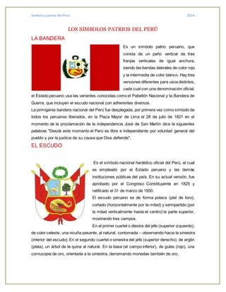 Símbolos patrios del Perú 2014
LOS SIMBOLOS PATRIOS DEL PERÚ
LA BANDERA
Es un símbolo patrio peruano, que
consta de un paño vertical de tres
franjas verticales de igual anchura,
siendo las bandas laterales de color rojo
y la intermedia de color blanco. Hay tres
versiones diferentes para usos distintos,
cada cual con una denominación oficial;
el Estado peruano usa las variantes conocidas como el Pabellón Nacional y la Bandera de
Guerra, que incluyen el escudo nacional con adherentes diversos.
La primigenia bandera nacional del Perú fue desplegada, por primera vez como símbolo de
todos los peruanos liberados, en la Plaza Mayor de Lima el 28 de julio de 1821 en el
momento de la proclamación de la independencia José de San Martín dice la siguientes
palabras "Desde este momento el Perú es libre e independiente por voluntad general del
pueblo y por la justicia de su causa que Dios defiende".
EL ESCUDO
Es el símbolo nacional heráldico oficial del Perú, el cual
es empleado por el Estado peruano y las demás
instituciones públicas del país. En su actual versión, fue
aprobado por el Congreso Constituyente en 1825 y
ratificado el 31 de marzo de 1950.
El escudo peruano es de forma polaca (piel de toro),
cortado (horizontalmente por la mitad) y semipartido (por
la mitad verticalmente hasta el centro) la parte superior,
mostrando tres campos.
En el primer cuartel o diestra del jefe (superior izquierdo),
de color celeste, una vicuña pasante, al natural, contornada – observando hacia la siniestra
(interior del escudo). En el segundo cuartel o siniestra del jefe (superior derecho), de argén
(plata), un árbol de la quina al natural. En la base (el campo inferior), de gules (rojo), una
cornucopia de oro, orientada a la siniestra, derramando monedas también de oro.
 