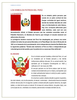 SIMBOLOS PATRIOS
LOS SIMBOLOS PATRIOS DEL PERÚ
LA BANDERA
Es un símbolo patrio peruano, que
consta de un paño vertical de tres
franjas verticales de igual anchura,
siendo las bandas laterales de color
rojo y la intermedia de color blanco.
Hay tres versiones diferentes para
usos distintos, cada cual con una
denominación oficial; el Estado peruano usa las variantes conocidas como el
Pabellón Nacional y la Bandera de Guerra, que incluyen el escudo nacional con
adherentes diversos.
La primigenia bandera nacional del Perú fue desplegada, por primera vez como
símbolo de todos los peruanos liberados, en la Plaza Mayor de Lima el 28 de julio de
1821 en el momento de la proclamación de la independencia José de San Martín dice
la siguientes palabras "Desde este momento el Perú es libre e independiente por
voluntad general del pueblo y por la justicia de su causa que Dios defiende".
EL ESCUDO
Es el símbolo nacional heráldico oficial del Perú, el cual
es empleado por el Estado peruano y las demás
instituciones públicas del país. En su actual versión, fue
aprobado por el Congreso Constituyente en 1825 y
ratificado el 31 de marzo de 1950.
El escudo peruano es de forma polaca (piel de toro),
cortado (horizontalmente por la mitad) y semipartido (por
la mitad verticalmente hasta el centro) la parte superior,
mostrando tres campos.
En el primer cuartel o diestra del jefe (superior izquierdo),
de color celeste, una vicuña pasante, al natural, contornada – observando hacia la siniestra
(interior del escudo). En el segundo cuartel o siniestra del jefe (superior derecho), de argén
(plata), un árbol de la quina al natural. En la base (el campo inferior), de gules (rojo), una
cornucopia de oro, orientada a la siniestra, derramando monedas también de oro.
 