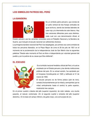 SIMBOLOS PATRIOS DEL PERU 
LOS SIMBOLOS PATRIOS DEL PERÚ 
LA BANDERA 
Es un símbolo patrio peruano, que consta de 
un paño vertical de tres franjas verticales de 
igual anchura, siendo las bandas laterales de 
color rojo y la intermedia de color blanco. Hay 
tres versiones diferentes para usos distintos, 
cada cual con una denominación oficial; el 
Estado peruano usa las variantes conocidas como el Pabellón Nacional y la Bandera de 
Guerra, que incluyen el escudo nacional con adherentes diversos. 
La primigenia bandera nacional del Perú fue desplegada, por primera vez como símbolo de 
todos los peruanos liberados, en la Plaza Mayor de Lima el 28 de julio de 1821 en el 
momento de la proclamación de la independencia José de San Martín dice la siguientes 
palabras "Desde este momento el Perú es libre e independiente por voluntad general del 
pueblo y por la justicia de su causa que Dios defiende". 
EL ESCUDO 
Es el símbolo nacional heráldico oficial del Perú, el cual es 
empleado por el Estado peruano y las demás instituciones 
públicas del país. En su actual versión, fue aprobado por 
el Congreso Constituyente en 1825 y ratificado el 31 de 
marzo de 1950. 
El escudo peruano es de forma polaca (piel de toro), 
cortado (horizontalmente por la mitad) y semipartido (por la 
mitad verticalmente hasta el centro) la parte superior, 
mostrando tres campos. 
En el primer cuartel o diestra del jefe (superior izquierdo), de color celeste, una vicuña 
pasante, al natural, contornada –En el segundo cuartel o siniestra del jefe (superior 
derecho),. En la base (el campo inferior), de gules (rojo), una cornucopia de oro. 
 