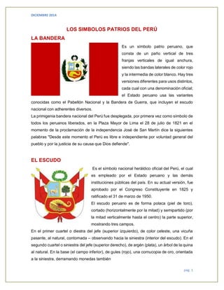 DICIEMBRE 2014 
pág. 1 
LOS SIMBOLOS PATRIOS DEL PERÚ 
LA BANDERA 
Es un símbolo patrio peruano, que consta de un paño vertical de tres franjas verticales de igual anchura, siendo las bandas laterales de color rojo y la intermedia de color blanco. Hay tres versiones diferentes para usos distintos, cada cual con una denominación oficial; el Estado peruano usa las variantes conocidas como el Pabellón Nacional y la Bandera de Guerra, que incluyen el escudo nacional con adherentes diversos. 
La primigenia bandera nacional del Perú fue desplegada, por primera vez como símbolo de todos los peruanos liberados, en la Plaza Mayor de Lima el 28 de julio de 1821 en el momento de la proclamación de la independencia José de San Martín dice la siguientes palabras "Desde este momento el Perú es libre e independiente por voluntad general del pueblo y por la justicia de su causa que Dios defiende". 
EL ESCUDO 
Es el símbolo nacional heráldico oficial del Perú, el cual es empleado por el Estado peruano y las demás instituciones públicas del país. En su actual versión, fue aprobado por el Congreso Constituyente en 1825 y ratificado el 31 de marzo de 1950. 
El escudo peruano es de forma polaca (piel de toro), cortado (horizontalmente por la mitad) y semipartido (por la mitad verticalmente hasta el centro) la parte superior, mostrando tres campos. 
En el primer cuartel o diestra del jefe (superior izquierdo), de color celeste, una vicuña pasante, al natural, contornada – observando hacia la siniestra (interior del escudo). En el segundo cuartel o siniestra del jefe (superior derecho), de argén (plata), un árbol de la quina al natural. En la base (el campo inferior), de gules (rojo), una cornucopia de oro, orientada a la siniestra, derramando monedas también  