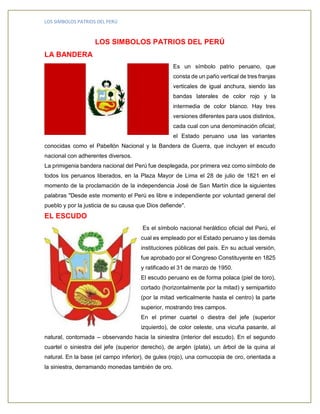 LOS SIMBOLOS PATRIOS DEL PERÚ 
LOS SIMBOLOS PATRIOS DEL PERÚ 
LA BANDERA 
Es un símbolo patrio peruano, que consta de un paño vertical de tres franjas verticales de igual anchura, siendo las bandas laterales de color rojo y la intermedia de color blanco. Hay tres versiones diferentes para usos distintos, cada cual con una denominación oficial; el Estado peruano usa las variantes conocidas como el Pabellón Nacional y la Bandera de Guerra, que incluyen el escudo nacional con adherentes diversos. 
La primigenia bandera nacional del Perú fue desplegada, por primera vez como símbolo de todos los peruanos liberados, en la Plaza Mayor de Lima el 28 de julio de 1821 en el momento de la proclamación de la independencia José de San Martín dice la siguientes palabras "Desde este momento el Perú es libre e independiente por voluntad general del pueblo y por la justicia de su causa que Dios defiende". 
EL ESCUDO 
Es el símbolo nacional heráldico oficial del Perú, el cual es empleado por el Estado peruano y las demás instituciones públicas del país. En su actual versión, fue aprobado por el Congreso Constituyente en 1825 y ratificado el 31 de marzo de 1950. 
El escudo peruano es de forma polaca (piel de toro), cortado (horizontalmente por la mitad) y semipartido (por la mitad verticalmente hasta el centro) la parte superior, mostrando tres campos. 
En el primer cuartel o diestra del jefe (superior izquierdo), de color celeste, una vicuña pasante, al natural, contornada – observando hacia la siniestra (interior del escudo). En el segundo cuartel o siniestra del jefe (superior derecho), de argén (plata), un árbol de la quina al natural. En la base (el campo inferior), de gules (rojo), una cornucopia de oro, orientada a la siniestra, derramando monedas también de oro.  