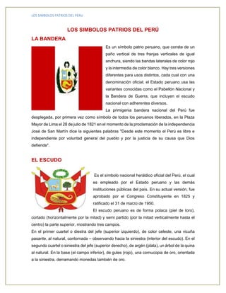 LOS SIMBOLOS PATRIOS DEL PERU 
LOS SIMBOLOS PATRIOS DEL PERÚ 
LA BANDERA 
Es un símbolo patrio peruano, que consta de un 
paño vertical de tres franjas verticales de igual 
anchura, siendo las bandas laterales de color rojo 
y la intermedia de color blanco. Hay tres versiones 
diferentes para usos distintos, cada cual con una 
denominación oficial; el Estado peruano usa las 
variantes conocidas como el Pabellón Nacional y 
la Bandera de Guerra, que incluyen el escudo 
nacional con adherentes diversos. 
La primigenia bandera nacional del Perú fue 
desplegada, por primera vez como símbolo de todos los peruanos liberados, en la Plaza 
Mayor de Lima el 28 de julio de 1821 en el momento de la proclamación de la independencia 
José de San Martín dice la siguientes palabras "Desde este momento el Perú es libre e 
independiente por voluntad general del pueblo y por la justicia de su causa que Dios 
defiende". 
EL ESCUDO 
Es el símbolo nacional heráldico oficial del Perú, el cual 
es empleado por el Estado peruano y las demás 
instituciones públicas del país. En su actual versión, fue 
aprobado por el Congreso Constituyente en 1825 y 
ratificado el 31 de marzo de 1950. 
El escudo peruano es de forma polaca (piel de toro), 
cortado (horizontalmente por la mitad) y semi partido (por la mitad verticalmente hasta el 
centro) la parte superior, mostrando tres campos. 
En el primer cuartel o diestra del jefe (superior izquierdo), de color celeste, una vicuña 
pasante, al natural, contornada – observando hacia la siniestra (interior del escudo). En el 
segundo cuartel o siniestra del jefe (superior derecho), de argén (plata), un árbol de la quina 
al natural. En la base (el campo inferior), de gules (rojo), una cornucopia de oro, orientada 
a la siniestra, derramando monedas también de oro. 
 
