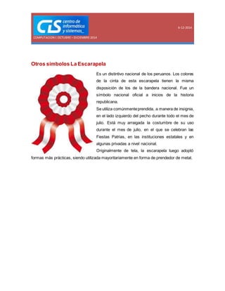 COMPUTACION I: OCTUBRE – DICIEMBRE 2014 
6-12-2014 
Otros símbolos La Escarapela 
Es un distintivo nacional de los peruanos. Los colores 
de la cinta de esta escarapela tienen la misma 
disposición de los de la bandera nacional. Fue un 
símbolo nacional oficial a inicios de la historia 
republicana. 
Se utiliza comúnmente prendida, a manera de insignia, 
en el lado izquierdo del pecho durante todo el mes de 
julio. Está muy arraigada la costumbre de su uso 
durante el mes de julio, en el que se celebran las 
Fiestas Patrias, en las instituciones estatales y en 
algunas privadas a nivel nacional. 
Originalmente de tela, la escarapela luego adoptó 
formas más prácticas, siendo utilizada mayoritariamente en forma de prendedor de metal. 
