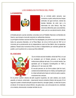 LOS SIMBOLOS PATRIOS DEL PERÚ 
LA BANDERA 
Es un símbolo patrio peruano, que 
consta de un paño vertical de tres franjas 
verticales de igual anchura, siendo las 
bandas laterales de color rojo y la 
intermedia de color blanco. Hay tres 
versiones diferentes para usos distintos, 
cada cual con una denominación oficial; 
el Estado peruano usa las variantes conocidas como el Pabellón Nacional y la Bandera de 
Guerra, que incluyen el escudo nacional con adherentes diversos. 
La primigenia bandera nacional del Perú fue desplegada, por primera vez como símbolo de 
todos los peruanos liberados, en la Plaza Mayor de Lima el 28 de julio de 1821 en el 
momento de la proclamación de la independencia José de San Martín dice la siguientes 
palabras "Desde este momento el Perú es libre e independiente por voluntad general del 
pueblo y por la justicia de su causa que Dios defiende". 
EL ESCUDO 
Es el símbolo nacional heráldico oficial del Perú, el cual 
es empleado por el Estado peruano y las demás 
instituciones públicas del país. En su actual versión, fue 
aprobado por el Congreso Constituyente en 1825 y 
ratificado el 31 de marzo de 1950. 
El escudo peruano es de forma polaca (piel de toro), 
cortado (horizontalmente por la mitad) y semipartido (por 
la mitad verticalmente hasta el centro) la parte superior, 
mostrando tres campos. 
En el primer cuartel o diestra del jefe (superior izquierdo), de color celeste, una vicuña 
pasante, al natural, contornada – observando hacia la siniestra (interior del escudo). En el 
segundo cuartel o siniestra del jefe (superior derecho), de argén (plata), un árbol de la quina 
al natural. En la base (el campo inferior), de gules (rojo), una cornucopia de oro, orientada 
a la siniestra, derramando monedas también de oro. 
 