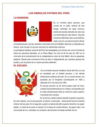Símbolos Patrios del Perú 
LOS SIMBOLOS PATRIOS DEL PERÚ 
LA BANDERA 
Es un símbolo patrio peruano, que 
consta de un paño vertical de tres 
franjas verticales de igual anchura, 
siendo las bandas laterales de color rojo 
y la intermedia de color blanco. Hay tres 
versiones diferentes para usos distintos, 
cada cual con una denominación oficial; 
el Estado peruano usa las variantes conocidas como el Pabellón Nacional y la Bandera de 
Guerra, que incluyen el escudo nacional con adherentes diversos. 
La primigenia bandera nacional del Perú fue desplegada, por primera vez como símbolo de 
todos los peruanos liberados, en la Plaza Mayor de Lima el 28 de julio de 1821 en el 
momento de la proclamación de la independencia José de San Martín dice la siguientes 
palabras "Desde este momento el Perú es libre e independiente por voluntad general del 
pueblo y por la justicia de su causa que Dios defiende". 
EL ESCUDO 
Es el símbolo nacional heráldico oficial del Perú, el cual 
es empleado por el Estado peruano y las demás 
instituciones públicas del país. En su actual versión, fue 
aprobado por el Congreso Constituyente en 1825 y 
ratificado el 31 de marzo de 1950. 
El escudo peruano es de forma polaca (piel de toro), 
cortado (horizontalmente por la mitad) y semipartido (por 
la mitad verticalmente hasta el centro) la parte superior, 
mostrando tres campos. 
En el primer cuartel o diestra del jefe (superior izquierdo), 
de color celeste, una vicuña pasante, al natural, contornada – observando hacia la siniestra 
(interior del escudo). En el segundo cuartel o siniestra del jefe (superior derecho), de argén 
(plata), un árbol de la quina al natural. En la base (el campo inferior), de gules (rojo), una 
cornucopia de oro, orientada a la siniestra, derramando monedas también de oro. 
 