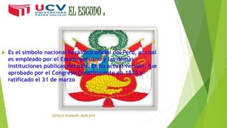 EL ESCUDO :
 Es el símbolo nacional heráldico oficial del Perú, el cual
es empleado por el Estado peruano y las demás
instituciones públicas del país. En su actual versión, fue
aprobado por el Congreso Constituyente en 1825 y
ratificado el 31 de marzo
 