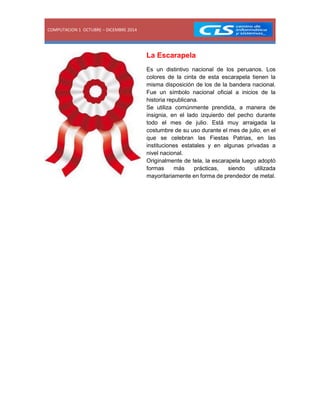 COMPUTACION 1 OCTUBRE – DICEMBRE 2014 
La Escarapela 
Es un distintivo nacional de los peruanos. Los colores de la cinta de esta escarapela tienen la misma disposición de los de la bandera nacional. Fue un símbolo nacional oficial a inicios de la historia republicana. 
Se utiliza comúnmente prendida, a manera de insignia, en el lado izquierdo del pecho durante todo el mes de julio. Está muy arraigada la costumbre de su uso durante el mes de julio, en el que se celebran las Fiestas Patrias, en las instituciones estatales y en algunas privadas a nivel nacional. 
Originalmente de tela, la escarapela luego adoptó formas más prácticas, siendo utilizada mayoritariamente en forma de prendedor de metal. 
