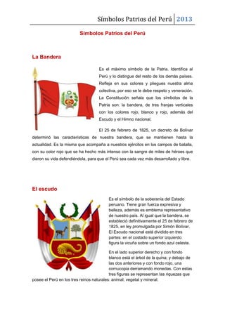 Símbolos Patrios del Perú 2013
Símbolos Patrios del Perú
La Bandera
Es el máximo símbolo de la Patria. Identifica al
Perú y lo distingue del resto de los demás países.
Refleja en sus colores y pliegues nuestra alma
colectiva, por eso se le debe respeto y veneración.
La Constitución señala que los símbolos de la
Patria son: la bandera, de tres franjas verticales
con los colores rojo, blanco y rojo, además del
Escudo y el Himno nacional.
El 25 de febrero de 1825, un decreto de Bolívar
determinó las características de nuestra bandera, que se mantienen hasta la
actualidad. Es la misma que acompaña a nuestros ejércitos en los campos de batalla,
con su color rojo que se ha hecho más intenso con la sangre de miles de héroes que
dieron su vida defendiéndola, para que el Perú sea cada vez más desarrollado y libre.
El escudo
Es el símbolo de la soberanía del Estado
peruano. Tiene gran fuerza expresiva y
belleza, además es emblema representativo
de nuestro país. Al igual que la bandera, se
estableció definitivamente el 25 de febrero de
1825, en ley promulgada por Simón Bolívar.
El Escudo nacional está dividido en tres
partes: en el costado superior izquierdo
figura la vicuña sobre un fondo azul celeste.
En el lado superior derecho y con fondo
blanco está el árbol de la quina; y debajo de
las dos anteriores y con fondo rojo, una
cornucopia derramando monedas. Con estas
tres figuras se representan las riquezas que
posee el Perú en los tres reinos naturales: animal, vegetal y mineral.
 