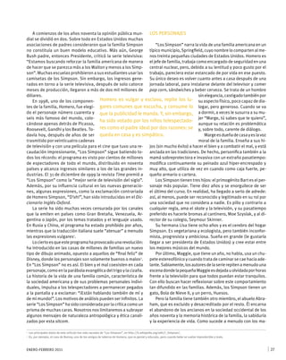 ENERO-FEBRERO 2011 27
A comienzos de los años noventa la opinión pública mun-
dial se dividió en dos. Sobre todo en Estados Unidos muchas
asociaciones de padres consideraron que la familia Simpson
no constituía un buen modelo educativo. Más aún, George
Bush padre, entonces Presidente, criticó la serie televisiva:
“Estamos buscando reforzar la familia americana de manera
de hacer que se parezca más a los Walton y menos a los Simp-
son”. Muchas escuelas prohibieron a sus estudiantes usar las
camisetas de los Simpson. Sin embargo, los ingresos gene-
rados en torno a la serie televisiva, después de solo catorce
meses de producción, llegaron a más de dos mil millones de
dólares.
En 1998, uno de los componen-
tes de la familia, Homero, fue elegi-
do el personaje número cuarenta y
seis más famoso del mundo, colo-
cándose apenas detrás de Picasso,
Roosevelt, Gandhi y los Beatles. To-
davía hoy, después de años de ser
trasmitido por veinticuatro cadenas
de televisión y con una película para el cine que tuvo una re-
caudación impresionante, “Los Simpson” sigue batiendo to-
dos los récords: el programa es visto por cientos de millones
de espectadores de todo el mundo, distribuido en noventa
países y alcanza ingresos similares a los de las grandes in-
dustrias. El 31 de diciembre de 1999 la revista Time premió a
“Los Simpson” como la “mejor serie de televisión del siglo”.
Además, por su influencia cultural en las nuevas generacio-
nes, algunas expresiones, como la exclamación contrariada
de Homero Simpson, “D’oh!”, han sido introducidas en el Dic-
cionario Inglés Oxford.
La serie ha sido muchas veces censurada por los canales
que la emiten en países como Gran Bretaña, Venezuela, Ar-
gentina o Japón, por los temas tratados y el lenguaje usado.
En Rusia y China, el programa ha estado prohibido por años,
mientras que la traducción italiana suele “atenuar” a menudo
las expresiones vulgares1
.
Lociertoesqueesteprogramahaprovocadounarevolución:
ha introducido en las casas de millones de familias un nuevo
tipo de dibujo animado, opuesto a aquellos de “final feliz” de
Disney, donde los personajes son solamente buenos o malos2
.
En “Los Simpson” no es así. El bien y el mal coexisten en cada
personaje, como en la parábola evangélica del trigo y la cizaña.
La historia de la vida de una familia común, característica de
la sociedad americana y de sus problemas personales indivi-
duales, impulsa a los telespectadores a permanecer pegados
a la pantalla y a exclamar: “¡Están hablando también de mí y
de mi mundo!”. Los motivos de análisis pueden ser infinitos. La
serie “Los Simpson” ha sido considerada por la crítica como un
prisma de muchas caras. Nosotros nos limitaremos a subrayar
algunos mensajes de naturaleza antropológica y ética canali-
zados por esta sitcom.
LOS PERSONAJES
“Los Simpson” narra la vida de una familia americana en un
típico municipio, Springfield, cuyo nombre lo comparten al me-
nos treinta pequeñas ciudades de Estados Unidos. Homero es
el jefe de familia, trabaja como encargado de seguridad en una
central nuclear, pero, debido a su lentitud y poco gusto por el
trabajo, pareciera estar estancado de por vida en ese puesto.
Su único deseo es volver cuanto antes a casa después de una
jornada laboral, para instalarse delante del televisor y comer
pop corn, sándwiches y beber cerveza. Se trata de un hombre
sinelegancia,castigadotambiénpor
su aspecto físico, poco capaz de dia-
logar, pero generoso. Cuando se va
a dormir, a veces le susurra a su mu-
jer “Marge, tú sabes que te quiero”,
aunque su relación es problemática
y, sobre todo, carente de diálogo.
Margeesdueñadecasayeslavoz
moral de la familia. Enseña a sus hi-
jos (sin mucho éxito) a hacer el bien y a combatir el mal, y está
anclada en las tradiciones. De hecho, personifica también a la
mamá sobreprotectora e invasiva con un extraño pasatiempo:
modifica continuamente su peinado azul hiper-encrespado y
muy alto, que utiliza de vez en cuando como caja fuerte, pe-
queño armario o cartera.
Los Simpson tienen tres hijos: el primogénito Bart es el per-
sonaje más popular. Tiene diez años y se enorgullece de ser
el último del curso. En realidad, ha llegado a serlo de adrede:
así, al menos, puede ser reconocido y legitimado en su rol por
una sociedad que no considera a nadie. Es pillo y contrario a
cualquier regla, ama el skate y la televisión, y su pasatiempo
preferido es hacerle bromas al cantinero, Moe Szyslak, y al di-
rector de su colegio, Seymour Skinner.
Su hermana Lisa tiene ocho años y es el cerebro del hogar
Simpson. Es vegetariana y ecologista, pero también inconfor-
mista, progresista y ambiciosa. Sueña en grande (le gustaría
llegar a ser presidenta de Estados Unidos) y cree estar entre
los mejores músicos del mundo.
Por último, Maggie, que tiene un año, no habla, usa un chu-
pete estereofónico y cuando trata de caminar se cae hacia ade-
lante.Sabiamente,losautoresdelaserierepitena menudo una
escenadondelapequeñaMaggieesdejadauolvidadaporhoras
frente a la televisión para que todos puedan estar tranquilos.
Con ello buscan hacer reflexionar sobre este comportamiento
tan difundido en las familias. Además, los Simpson tienen un
gato, Bola de Nieve II, y un perro, Huesos.
Pero la familia tiene también otro miembro, el abuelo Abra-
ham, que es excluido y desacreditado por el resto. Él encarna
el abandono de los ancianos en la sociedad occidental de los
años noventa y la memoria histórica de la familia, la sabiduría
y la experiencia de vida. Como sucede a menudo con los ma-
1	 Los principales datos de este artículo han sido sacados de “Los Simpson”, en http://it.wikipedia.org/wiki/I_Simpson/.
2	 Es, por ejemplo, el caso de Barney, uno de los amigos de taberna de Homero, que es genial y educado, pero cuando bebe se vuelve impredecible y malo.
Homero es vulgar y esclavo, repite los lu-
gares comunes que escucha, y consume lo
que la publicidad le manda. Y, sin embargo,
ha sido votado por los niños telespectado-
res como el padre ideal por dos razones: se
queda en casa y es simpático.
 