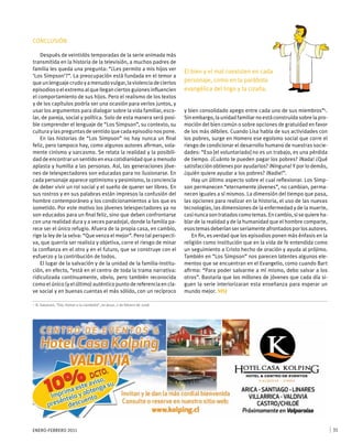 ENERO-FEBRERO 2011 31
CONCLUSIÓN
Después de veintidós temporadas de la serie animada más
transmitida en la historia de la televisión, a muchos padres de
familia les queda una pregunta: “¿Les permito a mis hijos ver
‘Los Simpson’?”. La preocupación está fundada en el temor a
queunlenguajecrudoyamenudovulgar,laviolenciadeciertos
episodios o el extremoalquelleganciertosguionesinfluencien
el comportamiento de sus hijos. Pero el realismo de los textos
y de los capítulos podría ser una ocasión para verlos juntos, y
usar los argumentos para dialogar sobre la vida familiar, esco-
lar, de pareja, social y política. Solo de esta manera será posi-
ble comprender el lenguaje de “Los Simpson”, su contexto, su
cultura y las preguntas de sentido que cada episodio nos pone.
En las historias de “Los Simpson” no hay nunca un final
feliz, pero tampoco hay, como algunos autores afirman, sola-
mente cinismo y sarcasmo. Se relata la realidad y la posibili-
dad de encontrar un sentido en esa cotidianidad que a menudo
aplasta y humilla a las personas. Así, las generaciones jóve-
nes de telespectadores son educadas para no ilusionarse. En
cada personaje aparece optimismo y pesimismo, la conciencia
de deber vivir un rol social y el sueño de querer ser libres. En
sus rostros y en sus palabras están impresos la confusión del
hombre contemporáneo y los condicionamientos a los que es
sometido. Por este motivo los jóvenes telespectadores ya no
son educados para un final feliz, sino que deben confrontarse
con una realidad dura y a veces paradojal, donde la familia pa-
rece ser el único refugio. Afuera de la propia casa, en cambio,
rige la ley de la selva: “Que venza el mejor”. Pero tal perspecti-
va, que querría ser realista y objetiva, corre el riesgo de minar
la confianza en el otro y en el futuro, que se construye con el
esfuerzo y la contribución de todos.
El lugar de la salvación y de la unidad de la familia-institu-
ción, en efecto, “está en el centro de toda la trama narrativa:
ridiculizada continuamente, obvio, pero también reconocida
como el único (y el último) auténtico punto de referencia en cla-
ve social y en buenas cuentas el más sólido, con un recíproco
y bien consolidado apego entre cada uno de sus miembros”5
.
Sin embargo, la unidad familiar no está construida sobre la pro-
moción del bien común o sobre opciones de gratuidad en favor
de los más débiles. Cuando Lisa habla de sus actividades con
los pobres, surge en Homero ese egoísmo social que corre el
riesgo de condicionar el desarrollo humano de nuestras socie-
dades: “Eso [el voluntariado] no es un trabajo, es una pérdida
de tiempo. ¿Cuánto te pueden pagar los pobres? ¡Nada! ¿Qué
satisfacción obtienes por ayudarlos? ¡Ninguna! Y por lo demás,
¿quién quiere ayudar a los pobres? ¡Nadie!”.
Hay un último aspecto sobre el cual reflexionar. Los Simp-
son permanecen “eternamente jóvenes”, no cambian, perma-
necen iguales a sí mismos. La dimensión del tiempo que pasa,
las opciones para realizar en la historia, el uso de las nuevas
tecnologías, las dimensiones de la enfermedad y de la muerte,
casinuncasontratadoscomotemas.Encambio,sisequiereha-
blar de la realidad y de la humanidad que el hombre comparte,
esostemasdeberíanserseriamenteafrontadosporlosautores.
En fin, es verdad que los episodios ponen más énfasis en la
religión como institución que en la vida de fe entendida como
un seguimiento a Cristo hecho de oración y ayuda al prójimo.
También en “Los Simpson” nos parecen latentes algunos ele-
mentos que se encuentran en el Evangelio, como cuando Bart
afirma: “Para poder salvarme a mí mismo, debo salvar a los
otros”. Bastaría que los millones de jóvenes que cada día si-
guen la serie interiorizaran esta enseñanza para esperar un
mundo mejor. MSJ
5	 B. Salvarani, “Dio, Homer e la ciambella”, en Jesus, 2 de febrero de 2008.
El bien y el mal coexisten en cada
personaje, como en la parábola
evangélica del trigo y la cizaña.
 