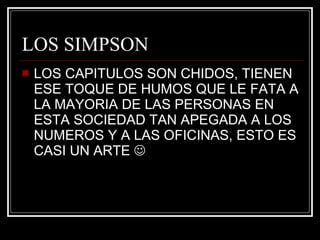 LOS SIMPSON LOS CAPITULOS SON CHIDOS, TIENEN ESE TOQUE DE HUMOS QUE LE FATA A LA MAYORIA DE LAS PERSONAS EN ESTA SOCIEDAD TAN APEGADA A LOS NUMEROS Y A LAS OFICINAS, ESTO ES CASI UN ARTE   