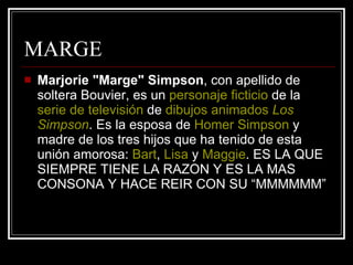 MARGE Marjorie "Marge" Simpson , con apellido de soltera Bouvier, es un  personaje ficticio  de la  serie de televisión  de  dibujos animados   Los  Simpson . Es la esposa de  Homer   Simpson  y madre de los tres hijos que ha tenido de esta unión amorosa:  Bart ,  Lisa  y  Maggie . ES LA QUE SIEMPRE TIENE LA RAZON Y ES LA MAS CONSONA Y HACE REIR CON SU “MMMMMM” 