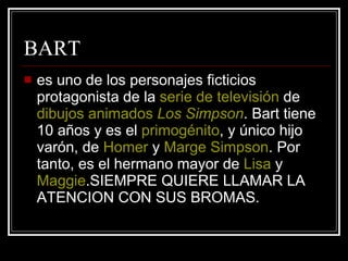 BART es uno de los personajes ficticios protagonista de la  serie de televisión  de  dibujos animados   Los  Simpson . Bart tiene 10 años y es el  primogénito , y único hijo varón, de  Homer  y  Marge   Simpson . Por tanto, es el hermano mayor de  Lisa  y  Maggie .SIEMPRE QUIERE LLAMAR LA ATENCION CON SUS BROMAS. 