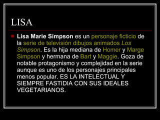 LISA Lisa Marie Simpson  es un  personaje ficticio  de la  serie de televisión   dibujos animados   Los  Simpson . Es la hija mediana de  Homer  y  Marge   Simpson  y hermana de  Bart  y  Maggie . Goza de notable protagonismo y complejidad en la serie aunque es uno de los personajes principales menos popular. ES LA INTELECTUAL Y SIEMPRE FASTIDIA CON SUS IDEALES VEGETARIANOS. 