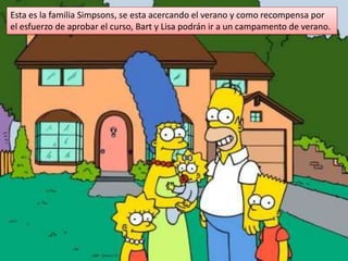 Esta es la familia Simpsons, se esta acercando el verano y como recompensa por el esfuerzo de aprobar el curso, Bart y Lisa podrán ir a un campamento de verano. 