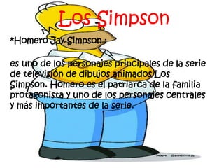 Los Simpson 
*Homero Jay Simpson : 
es uno de los personajes principales de la serie 
de televisión de dibujos animados Los 
Simpson. Homero es el patriarca de la familia 
protagonista y uno de los personajes centrales 
y más importantes de la serie. 
 