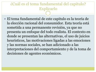 ¿Cuál es el tema fundamental del capitulo?
Explicarlo
 El tema fundamental de este capitulo es la teoría de
la elección racional del consumidor. Esta teoría está
sometida a una permanente revisión, ya que no
presenta un enfoque del todo realista. El contexto en
donde se presentan las alternativas, el uso de juicios
heurísticos, las motivaciones ligadas a las emociones
y las normas sociales, se han adicionado a las
interpretaciones del comportamiento y de la toma de
decisiones de agentes económicos.
 