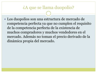¿A que se llama duopolio?
 Los duopolios son una estructura de mercado de
competencia perfecta ya que no cumplen el requisito
de la competencia perfecta de la existencia de
muchos compradores y muchos vendedores en el
mercado. Además no toman el precio derivado de la
dinámica propia del mercado.
 