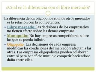 ¿Cual es la diferencia con el libre mercado?
La diferencia de los oligopolios con los otros mercados
es la relación con la competencia:
 Libre mercado: las decisiones de los empresarios
no tienen efecto sobre las demás empresas
 Monopolio: No hay empresas competidoras sobre
las que se pueda influir.
 Oligopolio: Las decisiones de cada empresa
modifican las condiciones del mercado y afectan a las
otras. Las empresas oligopolistas pueden colaborar
entre si para beneficio mutuo o competir haciéndose
daño entre ellas.
 