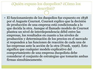 ¿Quién expuso los duopolios? ¿Cómo los
describió?
 El funcionamiento de los duopolios fue expuesto en 1838
por el Auguste Cournot. Cournot explico que la decisión
de producción de una empresa está condicionada a lo
que decida la otra. Aunque el llamado modelo de Cournot
plantea un nivel de interdependencia débil entre las
empresas, los resultados en cuanto a los niveles de
producción y determinación de los precios en el mercado
sí responden a las funciones de reacción de cada una de
las empresas ante la acción de la otra (Frank, 1996). Esto
significa que cualquier modelo explicativo del
comportamiento de una empresa duopolista debe
considerar el conjunto de estrategias que tomarán ambas
firmas simultáneamente.
 