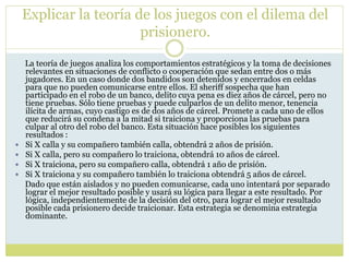 Explicar la teoría de los juegos con el dilema del
prisionero.
La teoría de juegos analiza los comportamientos estratégicos y la toma de decisiones
relevantes en situaciones de conflicto o cooperación que sedan entre dos o más
jugadores. En un caso donde dos bandidos son detenidos y encerrados en celdas
para que no pueden comunicarse entre ellos. El sheriff sospecha que han
participado en el robo de un banco, delito cuya pena es diez años de cárcel, pero no
tiene pruebas. Sólo tiene pruebas y puede culparlos de un delito menor, tenencia
ilícita de armas, cuyo castigo es de dos años de cárcel. Promete a cada uno de ellos
que reducirá su condena a la mitad si traiciona y proporciona las pruebas para
culpar al otro del robo del banco. Esta situación hace posibles los siguientes
resultados :
 Si X calla y su compañero también calla, obtendrá 2 años de prisión.
 Si X calla, pero su compañero lo traiciona, obtendrá 10 años de cárcel.
 Si X traiciona, pero su compañero calla, obtendrá 1 año de prisión.
 Si X traiciona y su compañero también lo traiciona obtendrá 5 años de cárcel.
Dado que están aislados y no pueden comunicarse, cada uno intentará por separado
lograr el mejor resultado posible y usará su lógica para llegar a este resultado. Por
lógica, independientemente de la decisión del otro, para lograr el mejor resultado
posible cada prisionero decide traicionar. Esta estrategia se denomina estrategia
dominante.
 