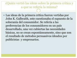 ¿Quién vertió las ideas sobre la primera critica y
a que se refería la misma?
 Las ideas de la primera critica fueron vertidas por
John K. Galbraith, este cuestionaba el supuesto de la
soberanía del consumidor. Se refería a las
preferencias de los consumidores en un país
desarrollado, una vez cubiertas las necesidades
básicas, no se crean espontáneamente, sino que son
el resultado de métodos persuasivos ideados por
publicistas y empresarios.
 